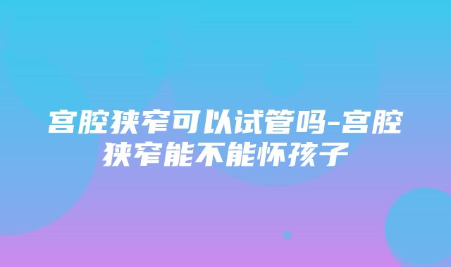 宫腔狭窄可以试管吗-宫腔狭窄能不能怀孩子