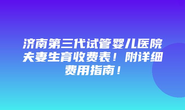 济南第三代试管婴儿医院夫妻生育收费表！附详细费用指南！