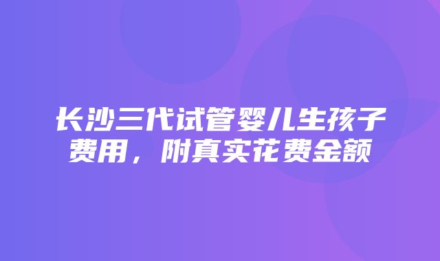 长沙三代试管婴儿生孩子费用，附真实花费金额