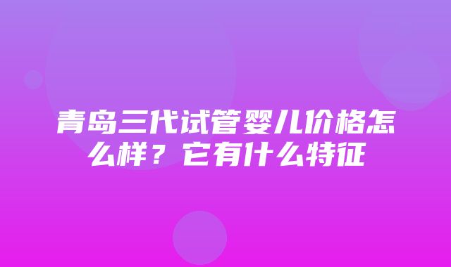 青岛三代试管婴儿价格怎么样？它有什么特征