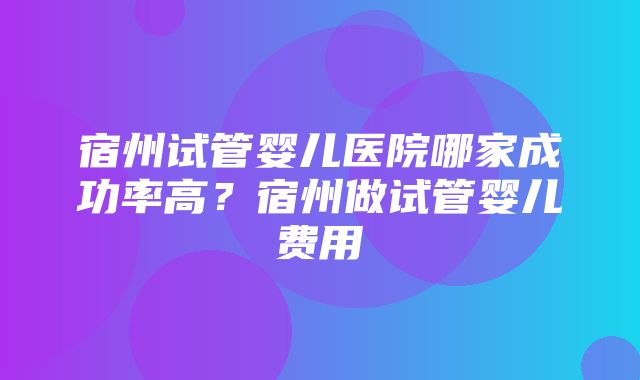 宿州试管婴儿医院哪家成功率高？宿州做试管婴儿费用