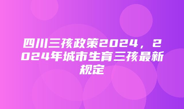 四川三孩政策2024，2024年城市生育三孩最新规定