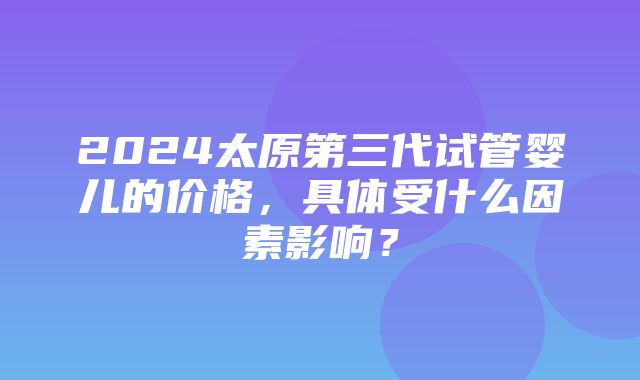 2024太原第三代试管婴儿的价格，具体受什么因素影响？