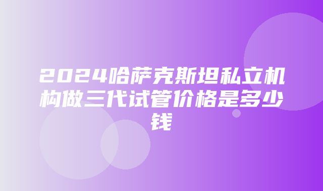 2024哈萨克斯坦私立机构做三代试管价格是多少钱