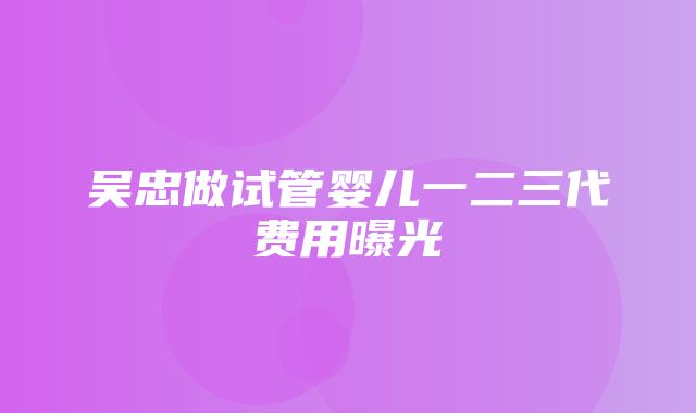 吴忠做试管婴儿一二三代费用曝光