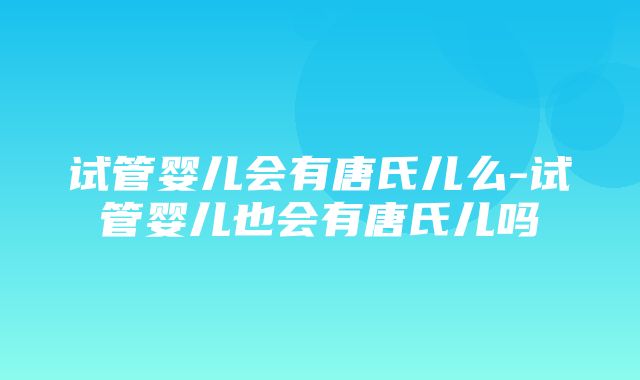 试管婴儿会有唐氏儿么-试管婴儿也会有唐氏儿吗