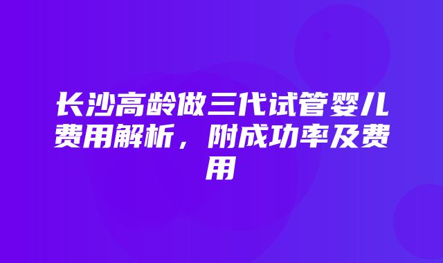 长沙高龄做三代试管婴儿费用解析，附成功率及费用