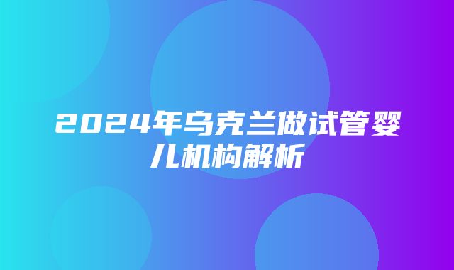 2024年乌克兰做试管婴儿机构解析