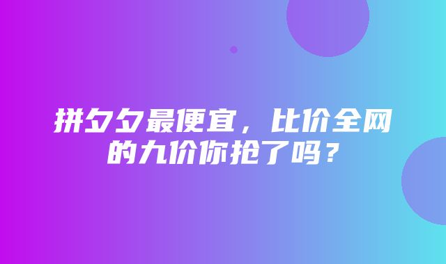 拼夕夕最便宜，比价全网的九价你抢了吗？