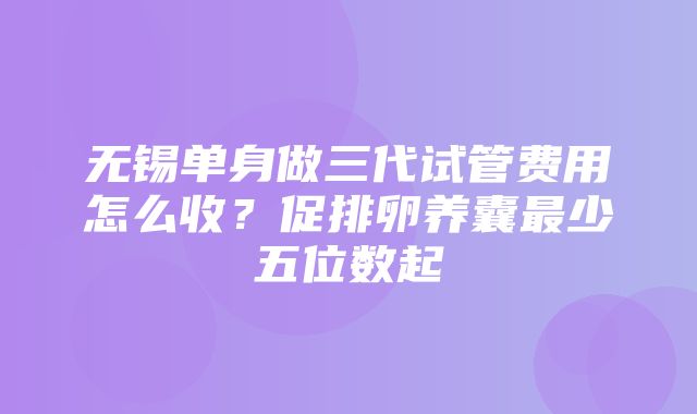 无锡单身做三代试管费用怎么收？促排卵养囊最少五位数起