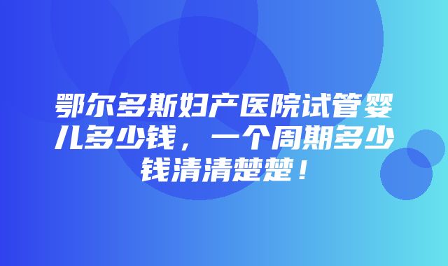 鄂尔多斯妇产医院试管婴儿多少钱，一个周期多少钱清清楚楚！