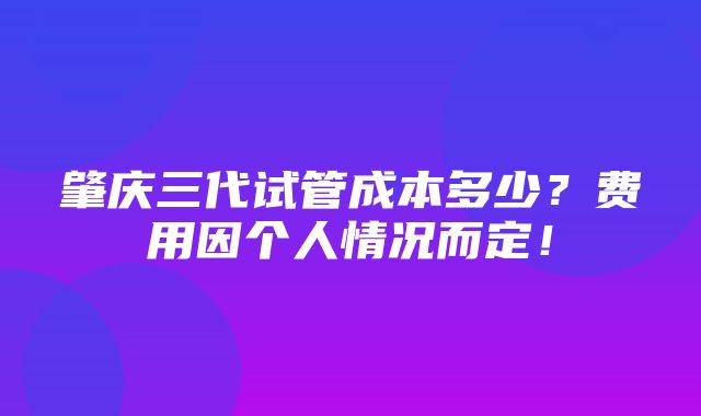 肇庆三代试管成本多少？费用因个人情况而定！