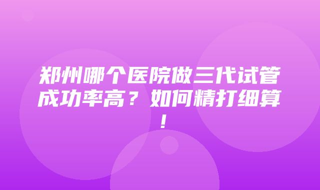 郑州哪个医院做三代试管成功率高？如何精打细算！