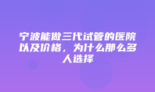 宁波能做三代试管的医院以及价格，为什么那么多人选择