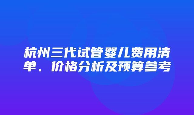 杭州三代试管婴儿费用清单、价格分析及预算参考