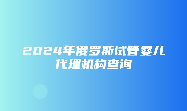 2024年俄罗斯试管婴儿代理机构查询