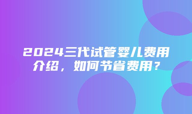 2024三代试管婴儿费用介绍，如何节省费用？