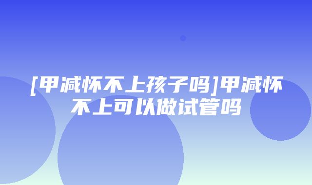 [甲减怀不上孩子吗]甲减怀不上可以做试管吗