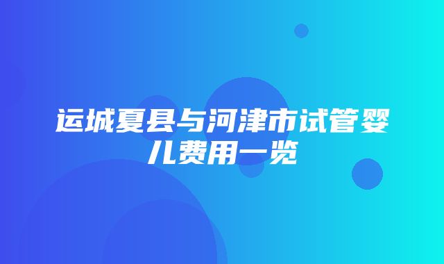 运城夏县与河津市试管婴儿费用一览