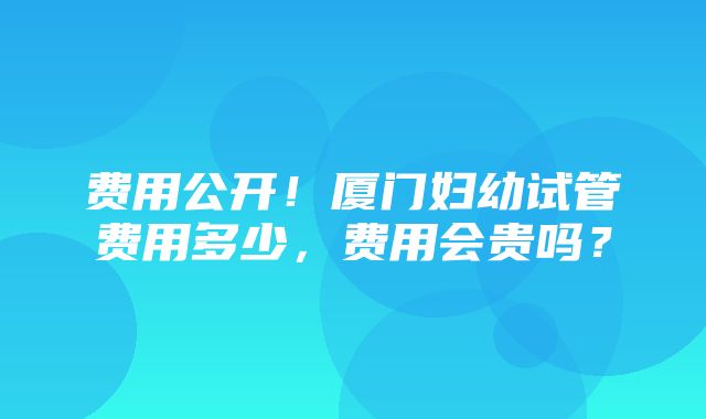 费用公开！厦门妇幼试管费用多少，费用会贵吗？