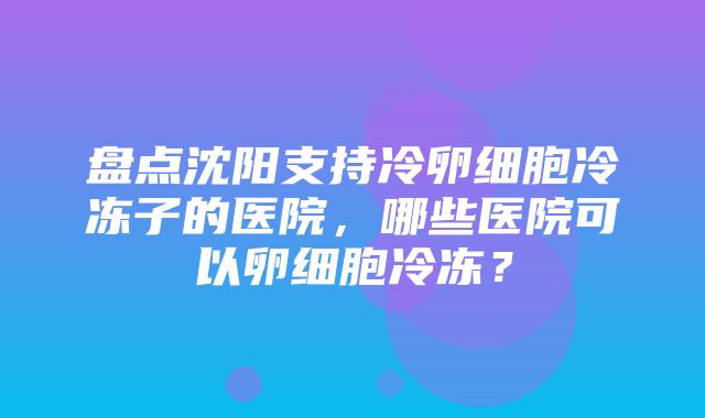 盘点沈阳支持冷卵细胞冷冻子的医院，哪些医院可以卵细胞冷冻？