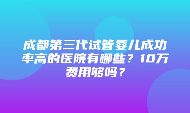 成都第三代试管婴儿成功率高的医院有哪些？10万费用够吗？