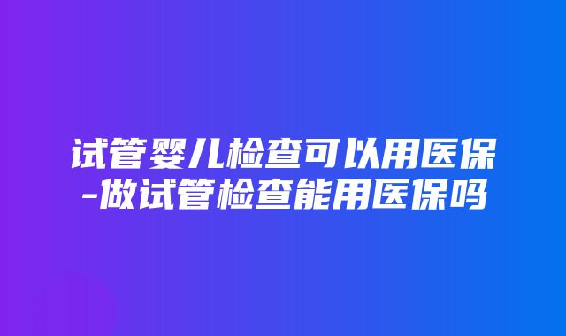 试管婴儿检查可以用医保-做试管检查能用医保吗