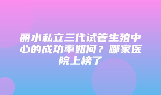 丽水私立三代试管生殖中心的成功率如何？哪家医院上榜了