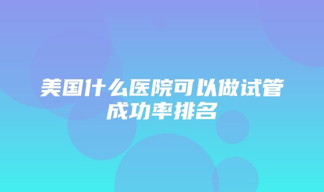 美国什么医院可以做试管成功率排名