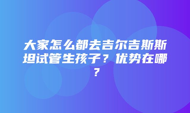 大家怎么都去吉尔吉斯斯坦试管生孩子？优势在哪？