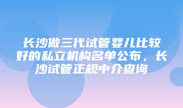 长沙做三代试管婴儿比较好的私立机构名单公布，长沙试管正规中介查询