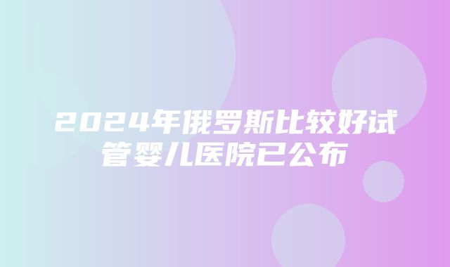 2024年俄罗斯比较好试管婴儿医院已公布