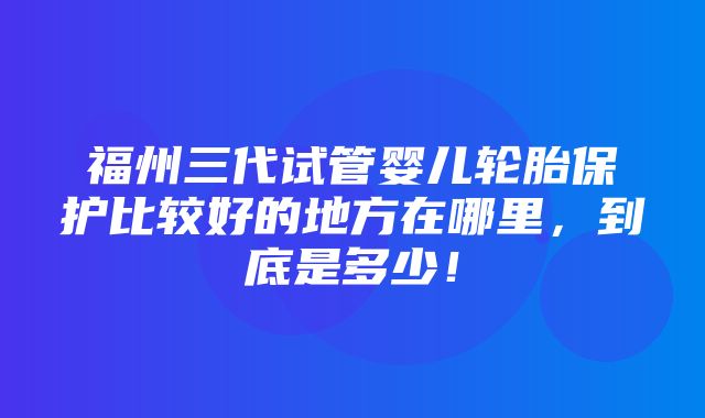 福州三代试管婴儿轮胎保护比较好的地方在哪里，到底是多少！