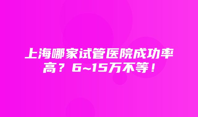 上海哪家试管医院成功率高？6~15万不等！