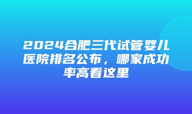 2024合肥三代试管婴儿医院排名公布，哪家成功率高看这里