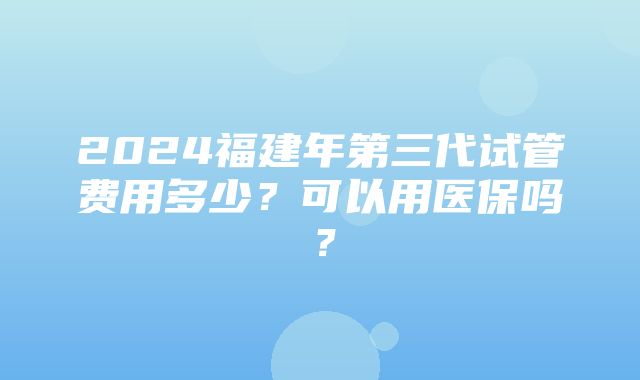 2024福建年第三代试管费用多少？可以用医保吗？