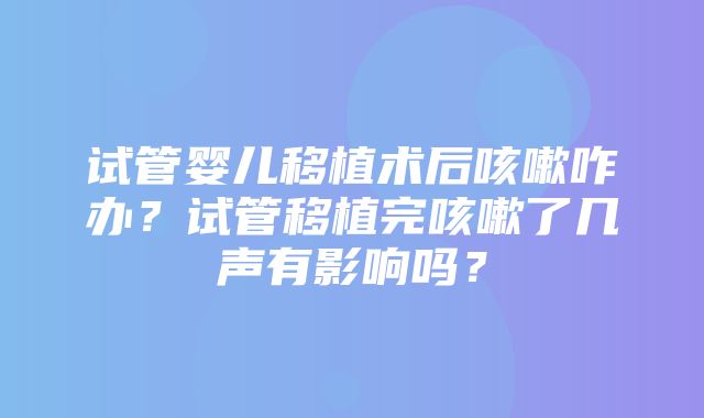 试管婴儿移植术后咳嗽咋办？试管移植完咳嗽了几声有影响吗？