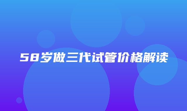 58岁做三代试管价格解读