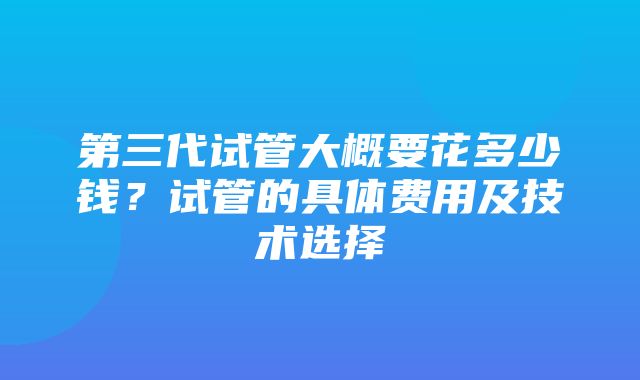 第三代试管大概要花多少钱？试管的具体费用及技术选择