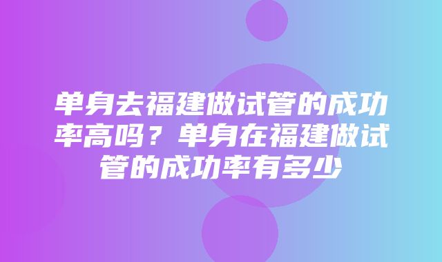 单身去福建做试管的成功率高吗？单身在福建做试管的成功率有多少