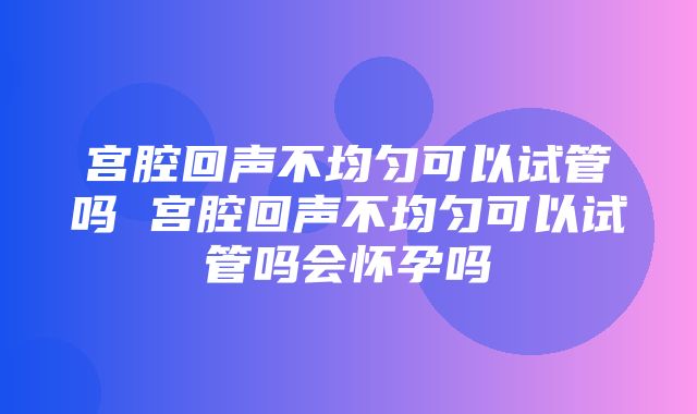 宫腔回声不均匀可以试管吗 宫腔回声不均匀可以试管吗会怀孕吗