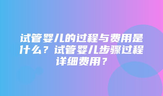 试管婴儿的过程与费用是什么？试管婴儿步骤过程详细费用？