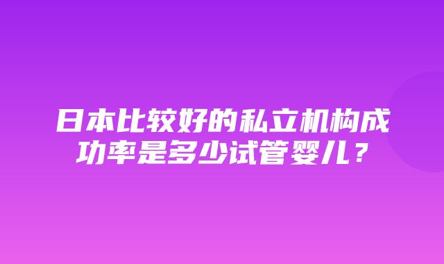 日本比较好的私立机构成功率是多少试管婴儿？