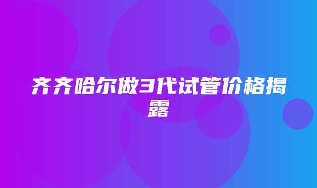 齐齐哈尔做3代试管价格揭露