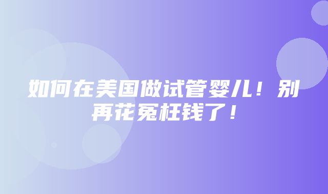 如何在美国做试管婴儿！别再花冤枉钱了！