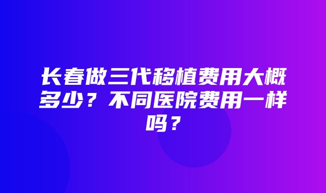 长春做三代移植费用大概多少？不同医院费用一样吗？