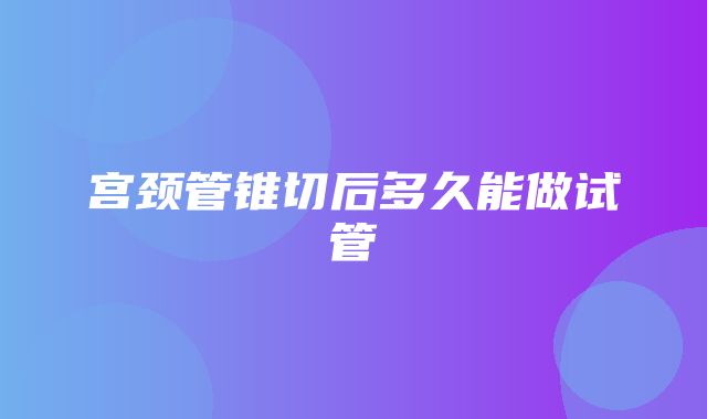 宫颈管锥切后多久能做试管