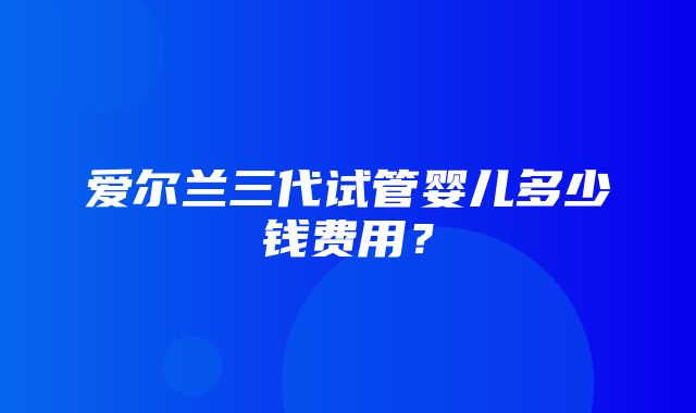 爱尔兰三代试管婴儿多少钱费用？