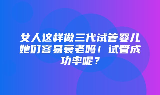 女人这样做三代试管婴儿她们容易衰老吗！试管成功率呢？