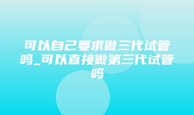 可以自己要求做三代试管吗_可以直接做第三代试管吗